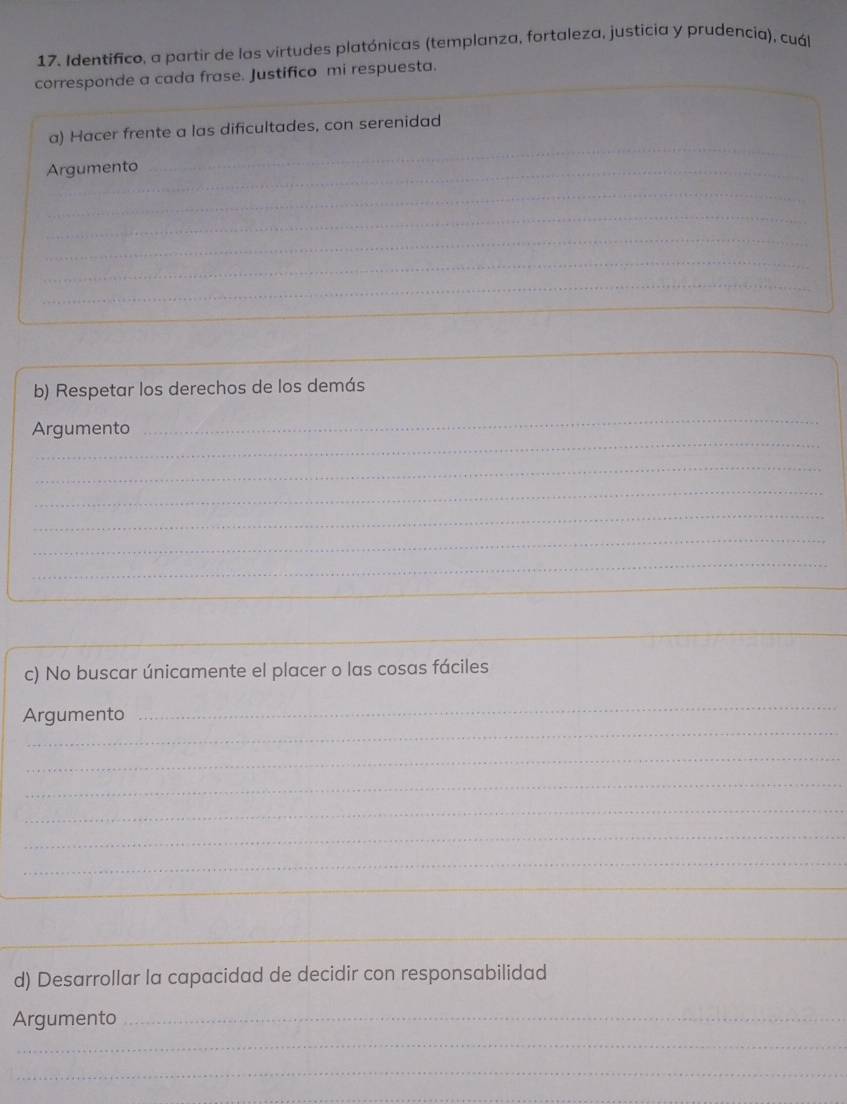 Identifico, a partir de las virtudes platónicas (templanza, fortaleza, justicia y prudencia), cuál 
corresponde a cada frase. Justifico mi respuesta. 
_ 
_ 
a) Hacer frente a las dificultades, con serenidad 
Argumento_ 
_ 
_ 
_ 
_ 
_ 
_ 
_ 
_ 
b) Respetar los derechos de los demás 
_ 
_ 
Argumento 
_ 
_ 
_ 
_ 
_ 
_ 
c) No buscar únicamente el placer o las cosas fáciles 
_ 
Argumento 
_ 
_ 
_ 
_ 
_ 
_ 
_ 
_ 
d) Desarrollar la capacidad de decidir con responsabilidad 
Argumento_ 
_ 
_ 
_