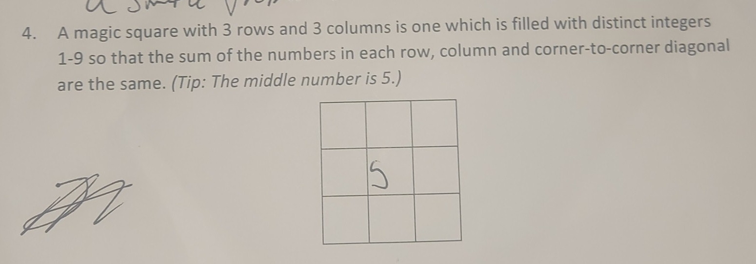 A magic square with 3 rows and 3 columns is one which is filled with distinct integers
1-9 so that the sum of the numbers in each row, column and corner-to-corner diagonal 
are the same. (Tip: The middle number is 5.)