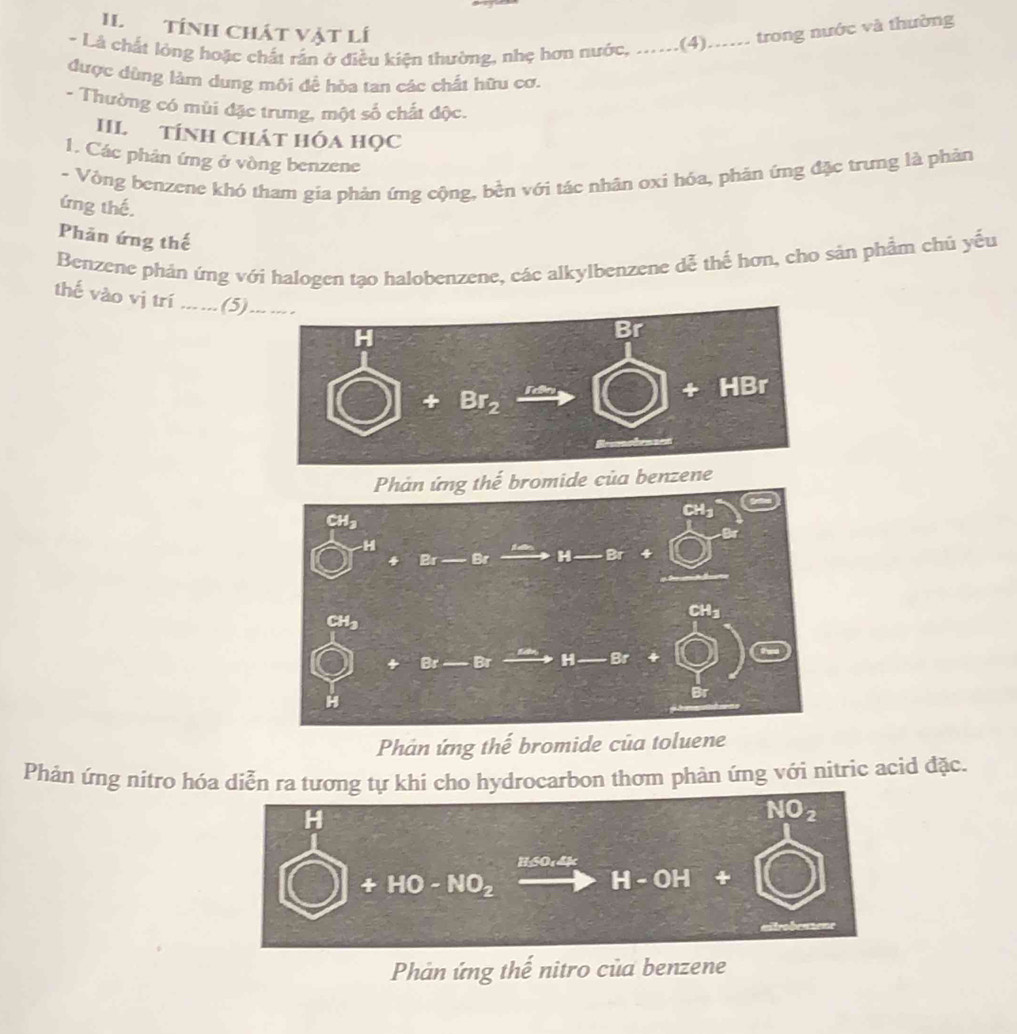 II Tính chát vật lí
- Là chất lòng hoặc chất rần ở điều kiện thường, nhẹ hơn nước, ......(4)...... trong nước và thường
được dùng làm dung môi đề hòa tan các chất hữu cơ.
- Thường có mùi đặc trưng, một số chất độc.
III. TÍNH CHát Hóa họC
1. Các phản ứng ở vòng benzene
- Vòng benzene khó tham gia phản ứng cộng, bền với tác nhân oxì hóa, phản ứng đặc trưng là phản
ứng thế.
Phản ứng thế
Benzene phản ứng với halogen tạo halobenzene, các alkylbenzene dễ thế hơn, cho sản phầm chủ yếu
thế vào vị trí ... ...(5) -- -
romide của benzene
Phản ứng thế bromide của toluene
Phản ứng nítro hóa diễn ra tương tự khi cho hydrocarbon thom phản ứng với nitric acid đặc.
Phản ứng thế nitro của benzene