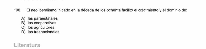 El neoliberalismo inicado en la década de los ochenta facilitó el crecimiento y el dominio de:
A) las paraestatales
B) las cooperativas
C) los agricultores
D) las trasnacionales
Literatura