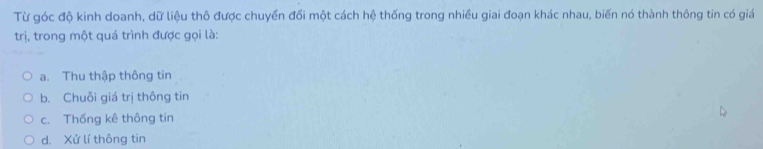 Từ góc độ kinh doanh, dữ liệu thô được chuyển đổi một cách hệ thống trong nhiều giai đoạn khác nhau, biến nó thành thông tin có giá
trị, trong một quá trình được gọi là:
a. Thu thập thông tin
b. Chuỗi giá trị thông tin
c. Thống kê thông tin
d. Xử lí thông tin