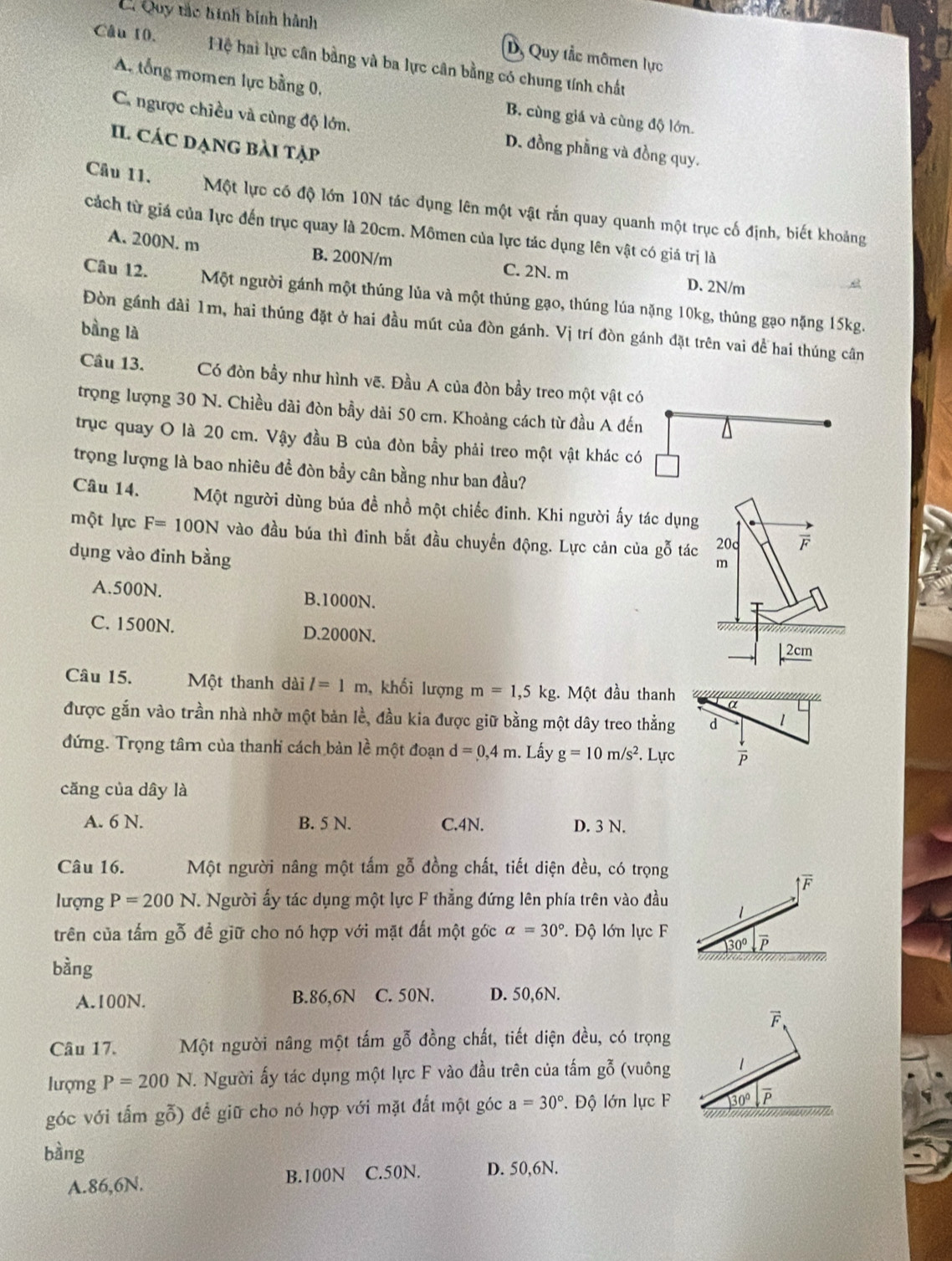 E. Quy tắc hình binh hành
D, Quy tắc mômen lực
Câu 10. Hệ hai lực cân bằng và ba lực cân bằng có chung tính chất
A. tổng momen lực bằng 0, B. cùng giá và cùng độ lớn.
C. ngược chiều và cùng độ lớn. D. đồng phẳng và đồng quy.
Il các dạng bài tập
Câu 11.  Một lực có độ lớn 10N tác dụng lên một vật rắn quay quanh một trục cố định, biết khoảng
cách từ giá của lực đến trục quay là 20cm. Mômen của lực tác dụng lên vật có giá trị là
A. 200N. m B. 200N/m C. 2N. m D. 2N/m
Câu 12. Một người gánh một thúng lủa và một thúng gạo, thúng lúa nặng 10kg, thủng gạo nặng 15kg.
Đòn gánh đài 1m, hai thúng đặt ở hai đầu mút của đòn gánh. Vị trí đòn gánh đặt trên vai để hai thúng cân
bàng là
Câu 13. Có đòn bầy như hình vẽ. Đầu A của đòn bầy treo một vật có
trọng lượng 30 N. Chiều dài đòn bầy dài 50 cm. Khoảng cách từ đầu A đến
trục quay O là 20 cm. Vậy đầu B của đòn bầy phải treo một vật khác có
trọng lượng là bao nhiêu đề đòn bầy cân bằng như ban đầu?
Câu 14. Một người dùng búa đề nhồ một chiếc đinh. Khi người ấy tác dụng
một lực F=100N vào đầu búa thì đinh bắt đầu chuyển động. Lực cản của gỗ tác 20c F
dụng vào đinh bằng
m
A.500N. B.1000N.
T
C. 1500N. D.2000N.
2cm
Câu 15. Một thanh dài l=1m , khối lượng m=1,5kg. Một đầu thanh
được gắn vào trần nhà nhờ một bản lề, đầu kia được giữ bằng một dây treo thẳng
đứng. Trọng tâ của thanh cách bản lề một đoạn d=0,4m.. Lấy g=10m/s^2.. Lực
căng của dây là
A. 6 N. B. 5 N. C.4N. D. 3 N.
Câu 16. Một người nâng một tấm gỗ đồng chất, tiết diện đều, có trọng
lượng P=200N.. Người ấy tác dụng một lực F thẳng đứng lên phía trên vào đầu
trên của tấm gỗ để giữ cho nó hợp với mặt đất một gớc alpha =30°.  Độ lớn lực F
bàng
A.100N. B.86,6N C. 50N. D. 50,6N.
vector F
Câu 17. Một người nâng một tấm gỗ đồng chất, tiết diện đều, có trọng
lượng P=200N T. Người ấy tác dụng một lực F vào đầu trên của tấm gỗ (vuông 1
góc với tấm gỗ) để giữ cho nó hợp với mặt đắt một góc a=30°. Độ lớn lực F 30º P
bàng
A.86,6N. B.100N C.50N. D. 50,6N.