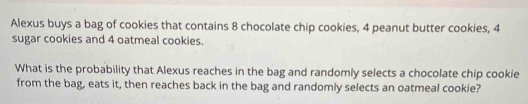 Alexus buys a bag of cookies that contains 8 chocolate chip cookies, 4 peanut butter cookies, 4
sugar cookies and 4 oatmeal cookies. 
What is the probability that Alexus reaches in the bag and randomly selects a chocolate chip cookie 
from the bag, eats it, then reaches back in the bag and randomly selects an oatmeal cookie?