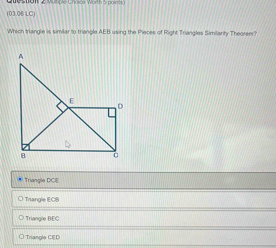 Question 2(Multiple Choice Worth 5 points)
(03.06 LC)
Which triangle is similar to triangle AEB using the Pieces of Right Triangles Similarity Theorem?
Triangle DCE
Triangle ECB
Triangle BEC
Triangle CED