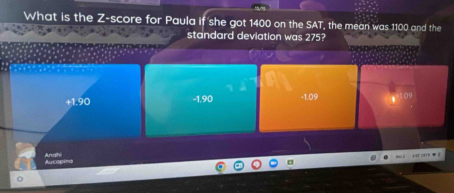 13/15
What is the Z-score for Paula if she got 1400 on the SAT, the mean was 1100 and the
standard deviation was 275?
-1.90
+1.90 -1.09 1.09
Anahi Dec 2 2aZ EXTD 
Aucapina