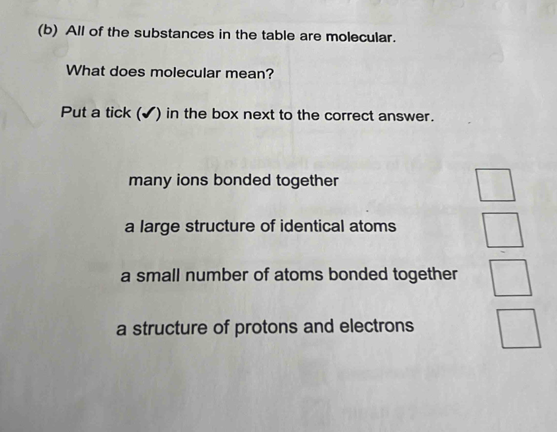 All of the substances in the table are molecular.
What does molecular mean?
Put a tick (✔) in the box next to the correct answer.
many ions bonded together
a large structure of identical atoms
a small number of atoms bonded together
a structure of protons and electrons