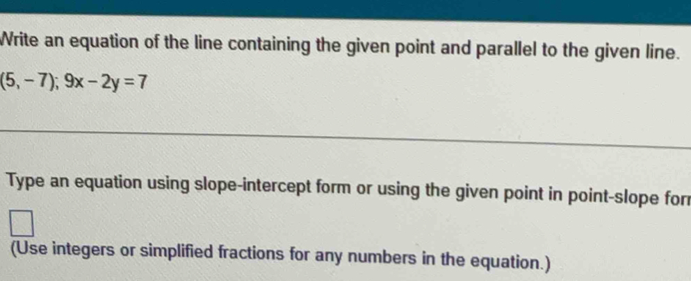 Write an equation of the line containing the given point and parallel to the given line.
(5,-7); 9x-2y=7
Type an equation using slope-intercept form or using the given point in point-slope for 
(Use integers or simplified fractions for any numbers in the equation.)