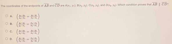 The coordinates of the endpoints of overline AB and overline CD are A(x_1,y_1), B(x_2,y_2), C(x_3,y_3) , and D(x_4,y_4). Which condition proves that overline ABparallel overline CD ?
A. (frac y_4-y_1x_4-x_1=frac y_1-y_1x_3-x_1)
B. (frac y_i-y_1y_1-x_1=frac x_4-x_2x_2-x_1)
C. (frac y_1-y_1x_4-x_3=frac y_1-y_1x_2-x_1)
D. (frac y_1-y_1x_4-x_3=frac x_2-x_1y_4-y_3)