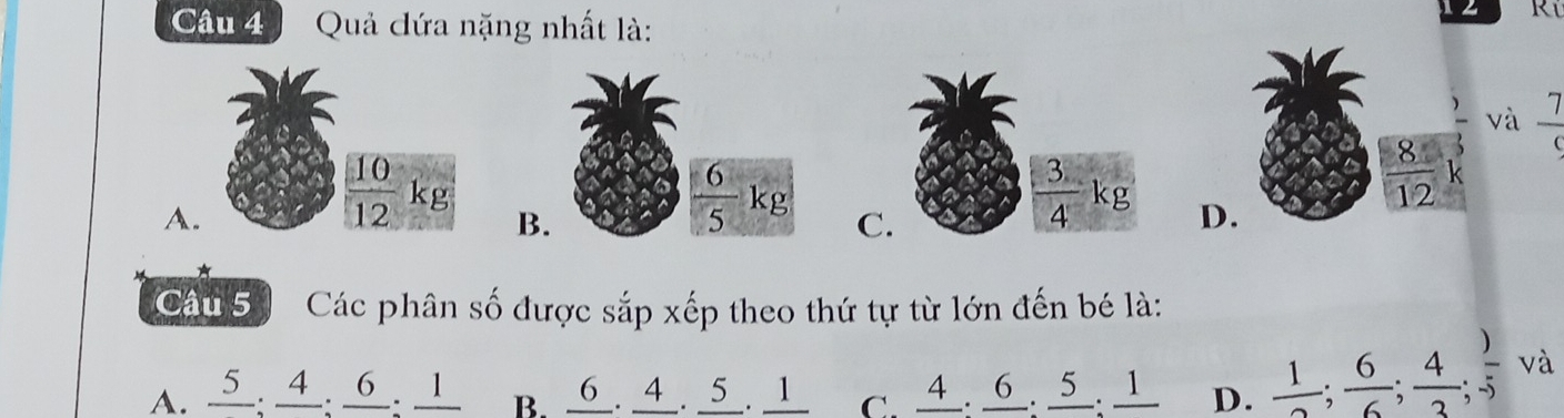 Quả đứa nặng nhất là:
Rí
 )/3  và  7/9 
A.
 10/12 kg B. D.
 6/5 kg C.
 3/4 kg
 8/12  k
*
Câu 5 Các phân số được sắp xếp theo thứ tự từ lớn đến bé là:
A. 5 . 4. 6 . 1 B. 6.4 . 5 . 1 C. 4 . 6. 5 . 1 D.  1/2 ;  6/6 ;  4/3 ; frac frac 1-5 và