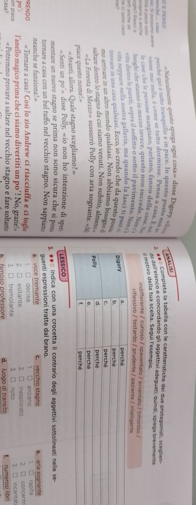 PENSO
«Naturalmente questo spiega ogni cosa» disse Digory. «Eco
ANALISI
perché... casa  perche qui é  tutto tranquillo e in pace. In questo posto non  2. ●● Completa la tabella con le caratteristiche dei due protagonisti, sceglien
así: Sí possono avere  viene mai nulla, é come se tutto dormisse. Pensa a casa. Éne do dall'elenco e concordando gli aggettivi adeguati; quindi, spiega brevemente
lità e pace solo
propria o anche  le cas    e persone mangiano, parlano, fanno delle cose. Ne il motivo della tua scelta. Segui l'esempio.
indifferente / curioso / spaventato / 
loghi? Riesci a luoghi che stanno in mezzo invece, questo non succede. Nond
artí  anch e s  vita dietro le pareti, sopra il soffitto o sotto il pavimento. Non c
te cí soño caos  vita neppure nella nostra galleria, ma quando la lasci tí puoi ń
e?
trovare in una casa qualsiasi. Ecco, io credo che da questo possia
mo arrivare in un altro mondo qualsiasi. Non abbiamo bisogno 
saltare dentro lo stagno da cui siamo venutí. Non subito, almeno.
«La Foresta di Mezzo» sussurrò Polly con aria sognante. «Mi
piace questo nome!» 
«Avanti, allora. Quale stagno scegliamo?»
«Senti un po’» disse Polly, «io non ho intenzione di speri LESSICO
mentare un nuovo stagno se prima non sono sicura che si possa 3. ●● Indica con una crocetta il contrario degli aggettivi sottolineati nelle se-
tornare a casa con un bel tuffo nel vecchio stagno. Non sappiamo guenti espressioni tratte dal brano.
neanche se funziona!» c. vecchio stagno e aria sognante
a. voce tremante
1. □
RENDO «Tornare a casa? Così lo zio Andrew ci riacciuffa e ci toglie 1. □ decisa anziano 1. □ rapita
2. □ inesplorato
on piace l’anello magico prima che ci siamo divertiti un po’! No, grazie!» 2. □ esitante 2. □ concentr
po': 3、 □ noto
casa? «Potremmo provare a saltare nel vecchio stagno e fare soltanto 3. □ tremolante 3.□ incantat
ba famoso professore d. luogo di transito f. numerosi libri