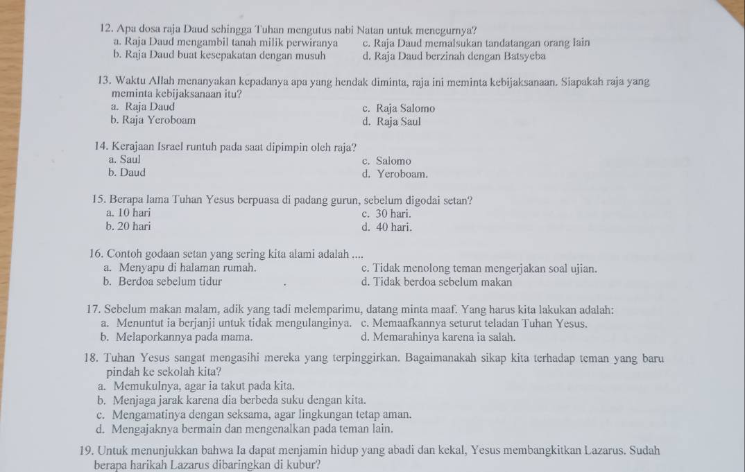 Apa dosa raja Daud sehingga Tuhan mengutus nabi Natan untuk menegurnya?
a. Raja Daud mengambil tanah milik perwiranya c. Raja Daud memalsukan tandatangan orang lain
b. Raja Daud buat kesepakatan dengan musuh d. Raja Daud berzinah dengan Batsyeba
13. Waktu Allah menanyakan kepadanya apa yang hendak diminta, raja ini meminta kebijaksanaan. Siapakah raja yang
meminta kebijaksanaan itu?
a. Raja Daud c. Raja Salomo
b. Raja Yeroboam d. Raja Saul
14. Kerajaan Israel runtuh pada saat dipimpin oleh raja?
a. Saul c. Salomo
b. Daud d. Yeroboam.
15. Berapa Iama Tuhan Yesus berpuasa di padang gurun, sebelum digodai setan?
a. 10 hari c. 30 hari.
b. 20 hari d. 40 hari.
16. Contoh godaan setan yang sering kita alami adalah ....
a. Menyapu di halaman rumah. c. Tidak menolong teman mengerjakan soal ujian.
b. Berdoa sebelum tidur d. Tidak berdoa sebelum makan
17. Sebelum makan malam, adik yang tadi melemparimu, datang minta maaf. Yang harus kita lakukan adalah:
a. Menuntut ia berjanji untuk tidak mengulanginya. c. Memaafkannya seturut teladan Tuhan Yesus.
b. Melaporkannya pada mama. d. Memarahinya karena ia salah.
18. Tuhan Yesus sangat mengasihi mereka yang terpinggirkan. Bagaimanakah sikap kita terhadap teman yang baru
pindah ke sekolah kita?
a. Memukulnya, agar ia takut pada kita.
b. Menjaga jarak karena dia berbeda suku dengan kita.
c. Mengamatinya dengan seksama, agar lingkungan tetap aman.
d. Mengajaknya bermain dan mengenalkan pada teman lain.
19. Untuk menunjukkan bahwa Ia dapat menjamin hidup yang abadi dan kekal, Yesus membangkitkan Lazarus. Sudah
berapa harikah Lazarus dibaringkan di kubur?