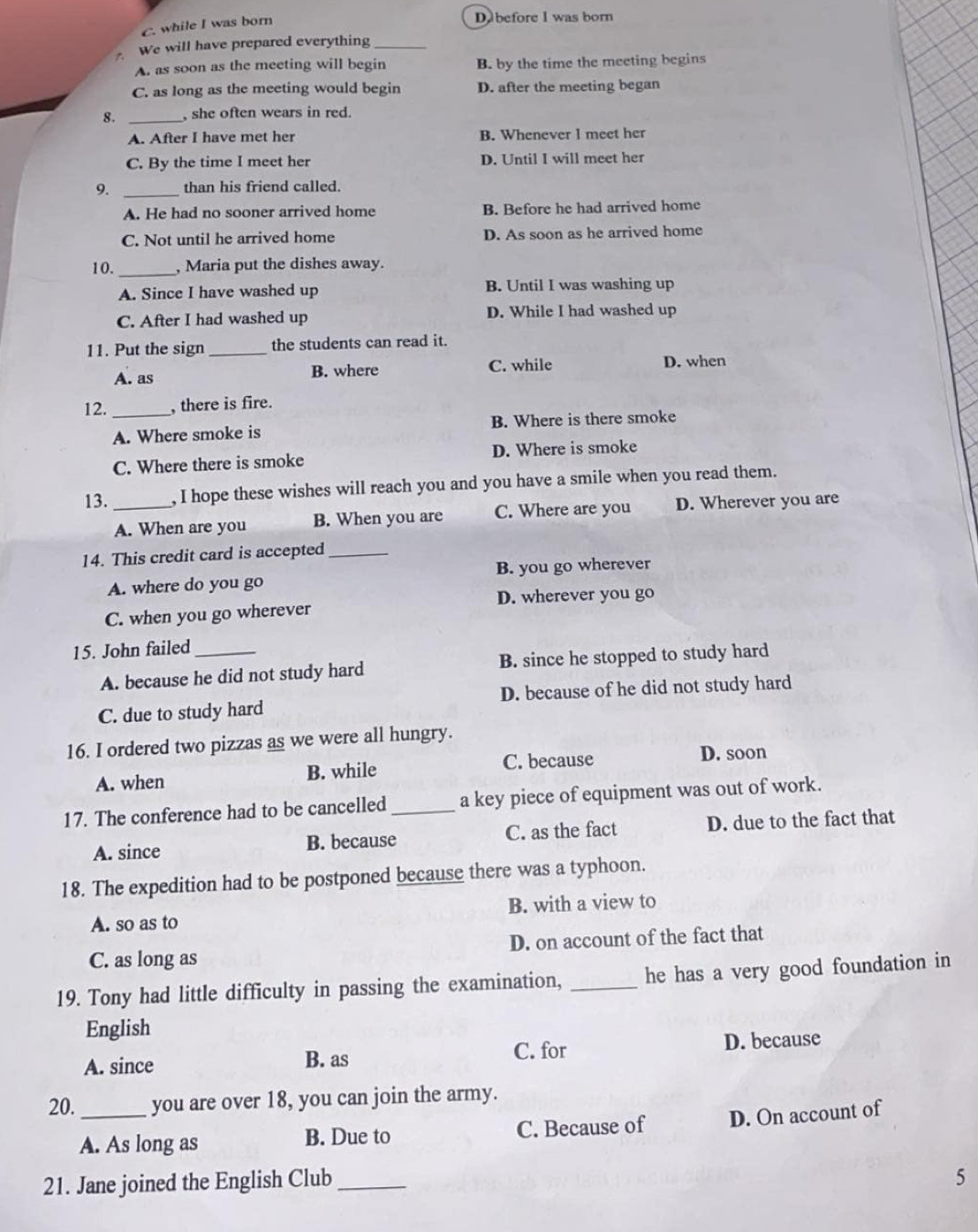 C. while I was born
D.before I was born
We will have prepared everything_
A. as soon as the meeting will begin B. by the time the meeting begins
C. as long as the meeting would begin D. after the meeting began
8. _, she often wears in red.
A. After I have met her B. Whenever I meet her
C. By the time I meet her D. Until I will meet her
9. _than his friend called.
A. He had no sooner arrived home B. Before he had arrived home
C. Not until he arrived home D. As soon as he arrived home
10. _, Maria put the dishes away.
A. Since I have washed up B. Until I was washing up
C. After I had washed up D. While I had washed up
11. Put the sign _the students can read it.
A. as B. where C. while D. when
12. _, there is fire.
A. Where smoke is B. Where is there smoke
C. Where there is smoke D. Where is smoke
13. _, I hope these wishes will reach you and you have a smile when you read them.
A. When are you B. When you are C. Where are you D. Wherever you are
14. This credit card is accepted_
A. where do you go B. you go wherever
D. wherever you go
C. when you go wherever
15. John failed_
A. because he did not study hard B. since he stopped to study hard
C. due to study hard D. because of he did not study hard
16. I ordered two pizzas as we were all hungry.
A. when B. while C. because D. soon
17. The conference had to be cancelled _a key piece of equipment was out of work.
A. since B. because C. as the fact D. due to the fact that
18. The expedition had to be postponed because there was a typhoon.
A. so as to B. with a view to
C. as long as D. on account of the fact that
19. Tony had little difficulty in passing the examination, _he has a very good foundation in
English
A. since B. as C. for D. because
20. _you are over 18, you can join the army.
A. As long as B. Due to C. Because of D. On account of
21. Jane joined the English Club_
5