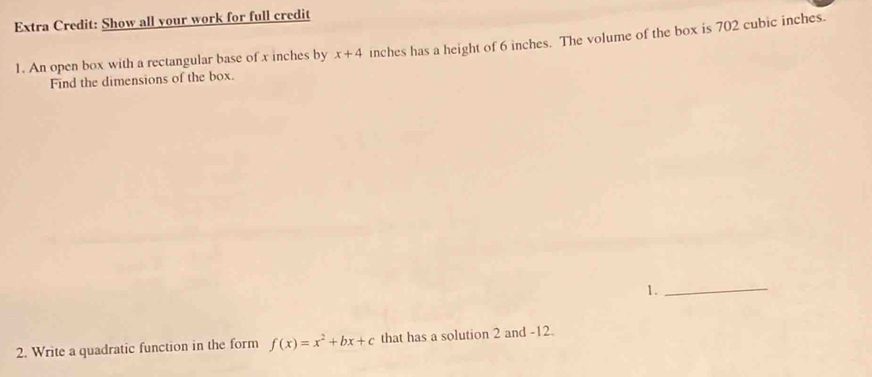 Extra Credit: Show all your work for full credit 
1. An open box with a rectangular base of x inches by x+4 inches has a height of 6 inches. The volume of the box is 702 cubic inches. 
Find the dimensions of the box. 
1._ 
2. Write a quadratic function in the form f(x)=x^2+bx+c that has a solution 2 and -12.