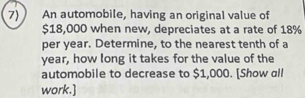 7 An automobile, having an original value of
$18,000 when new, depreciates at a rate of 18%
per year. Determine, to the nearest tenth of a
year, how long it takes for the value of the 
automobile to decrease to $1,000. [Show all 
work.]