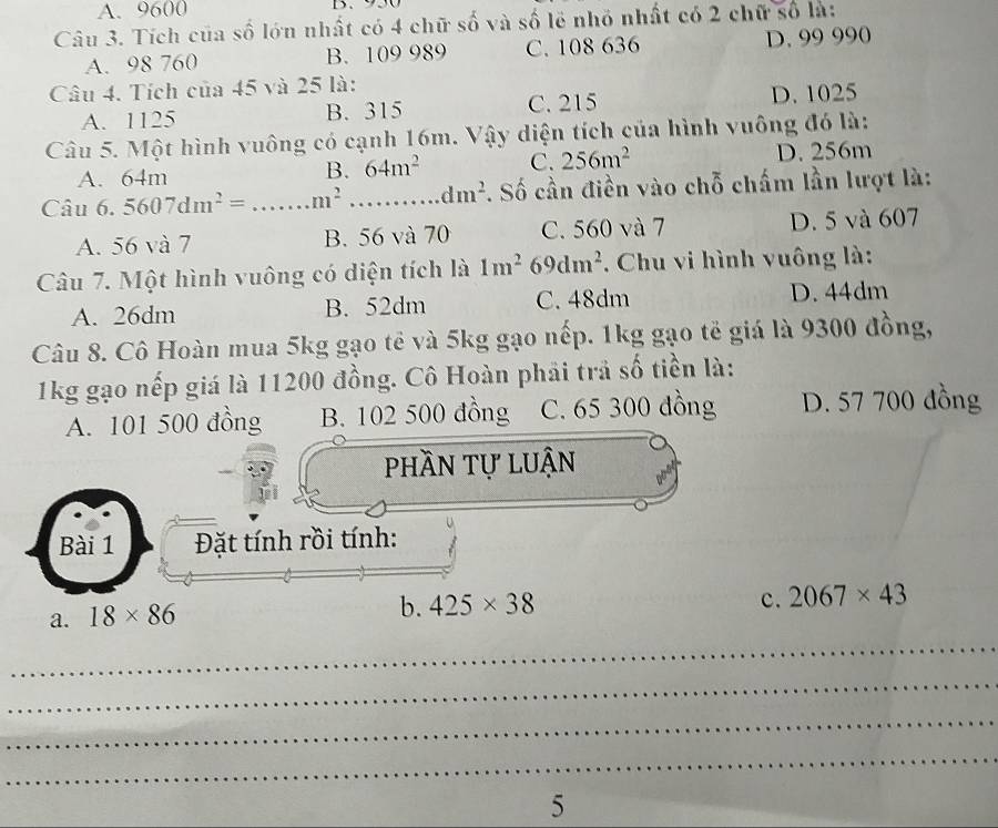 A. 9600 、
Câu 3. Tích của số lớn nhất có 4 chữ số và số lẻ nhỏ nhất có 2 chữ số là:
A. 98 760 B. 109 989 C. 108 636 D. 99 990
Câu 4. Tích của 45 và 25 là:
A. 1125 B. 315 C. 215 D. 1025
Câu 5. Một hình vuông có cạnh 16m. Vậy diện tích của hình vuông đó là:
B. 64m^2 C. 256m^2
A. 64m D. 256m
Câu 6.5607dm^2= _  ...m^2 _ dm^2. Số cần điền vào chỗ chấm lần lượt là:
A. 56 và 7 B. 56 và 70 C. 560 và 7 D. 5 và 607
Câu 7. Một hình vuông có diện tích là 1m^2 69dm^2 *. Chu vi hình vuông là:
A. 26dm B. 52dm C. 48dm D. 44dm
Câu 8. Cô Hoàn mua 5kg gạo tế và 5kg gạo nếp. 1kg gạo tế giá là 9300 đồng,
1kg gạo nếp giá là 11200 đồng. Cô Hoàn phải trả số tiền là:
A. 101 500 đồng B. 102 500 đồng C. 65 300 đồng D. 57 700 đồng
phần tự luận
Bài 1 Đặt tính rồi tính:
a. 18* 86
b. 425* 38 c. 2067* 43
_
_
_
_
5