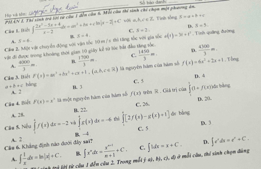 Số báo danh:_
_
PHẢN I. Thí sinh trã lời từ câu 1 đến câu 6. Mỗi câu thí sinh chỉ chọn một phương án.
Họ và tên:
Câu 1. Biết ∈t  (2x^2-5x+4)/x-2 dx=ax^2+bx+cln |x-2|+C với a,b,c∈ Z Tính tổng S=a+b+c
D. S=5.
C. S=2.
B. S=4.
Cầu 2. Một vật chuyển động với vận tốc 10 m / s thì tăng tốc với gia tốc a(t)=3t+t^2 , Tính quãng đường
A. S=6.
D.  4300/3 m.
vật đi được trong khoảng thời gian 10 giây kể từ lúc bắt đầu tăng tốc.
C.  1450/3 m.
A.  4000/3 m.
B.  1700/3 m.
Câu 3. Biết F(x)=ax^3+bx^2+cx+1,(a,b,c∈ R) là nguyên hàm của hàm số f(x)=6x^2+2x+1. Tổng
C. 5 D. 4
a+b+c bàng bằng
A. 2 B. 3
Câu 4. Biết F(x)=x^3 là một nguyên hàm của hàm số f(x) trên R . Giá trị của ∈tlimits _1^(3(1+f(x))dx
D. 20.
A. 28. B. 22. C. 26.
Câu 5. Nếu ∈tlimits _1^4f(x)dx=-2 và ∈tlimits _1^4g(x)dx=-6 thì ∈tlimits _0^4[2f(x)-g(x)+1] dx bàng
D. 3
C. 5
A. 2 B. -4
Câu 6. Khẳng định nào dưới đây sai?
D.
A. ∈t frac 1)xdx=ln |x|+C. B. ∈t x^ndx= (x^(n+1))/n+1 +C. C. ∈t 1dx=x+C. ∈t e^xdx=e^x+C.
tnh trả lời từ câu 1 đến câu 2. Trong mỗi ý (),b),c),d) ở mỗi câu, thí sình chọn đúng
