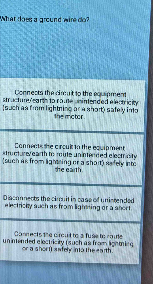 What does a ground wire do?
Connects the circuit to the equipment
structure/earth to route unintended electricity
(such as from lightning or a short) safely into
the motor.
Connects the circuit to the equipment
structure/earth to route unintended electricity
(such as from lightning or a short) safely into
the earth.
Disconnects the circuit in case of unintended
electricity such as from lightning or a short.
Connects the circuit to a fuse to route
unintended electricity (such as from lightning
or a short) safely into the earth.