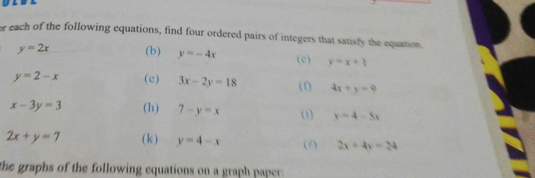 or each of the following equations, find four ordered pairs of integers that satisfy the equation
y=2x (b) y=-4x
(c) y=x+4
y=2-x (c) 3x-2y=18
(1) 4x+y=9
x-3y=3 (h) 7-y=x
(i) y=4-5x
2x+y=7 (k ) y=4-x
(f) 2x+4y=24
the graphs of the following equations on a graph paper: