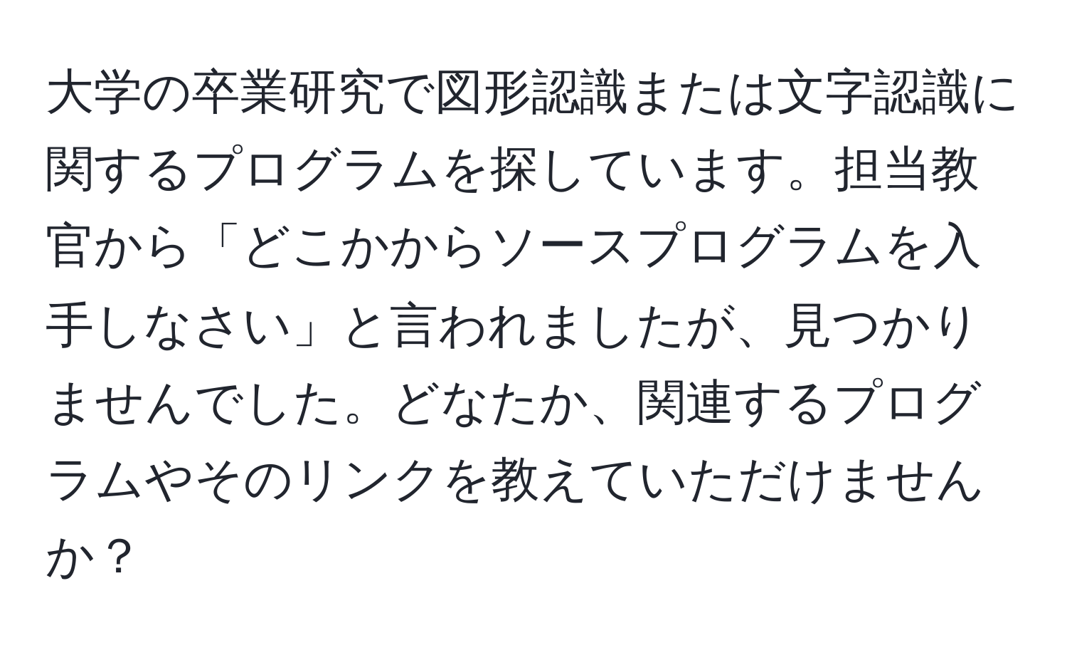 大学の卒業研究で図形認識または文字認識に関するプログラムを探しています。担当教官から「どこかからソースプログラムを入手しなさい」と言われましたが、見つかりませんでした。どなたか、関連するプログラムやそのリンクを教えていただけませんか？