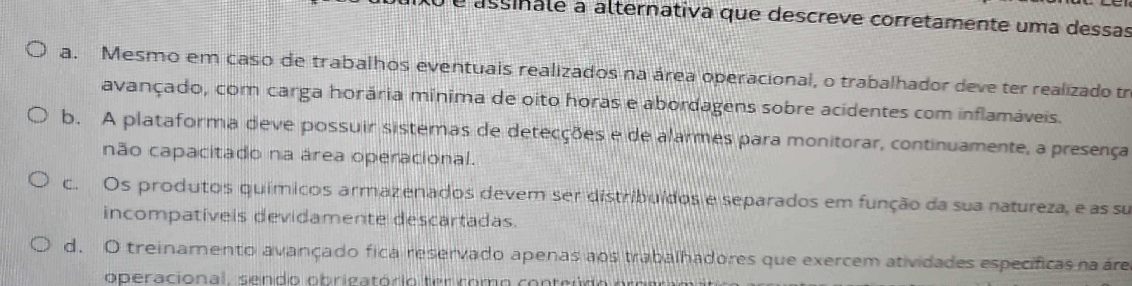 é assinale a alternativa que descreve corretamente uma dessas
a. Mesmo em caso de trabalhos eventuais realizados na área operacional, o trabalhador deve ter realizado tr
avançado, com carga horária mínima de oito horas e abordagens sobre acidentes com inflamáveis.
b. A plataforma deve possuir sistemas de detecções e de alarmes para monitorar, continuamente, a presença
não capacitado na área operacional.
c. Os produtos químicos armazenados devem ser distribuídos e separados em função da sua natureza, e as su
incompatíveis devidamente descartadas.
d. O treinamento avançado fica reservado apenas aos trabalhadores que exercem atividades específicas na áre
op eracio n al , s en do o b ri ga tório t co m o con te i o r