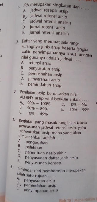 ri 1. JRA merupakan singkatan dari . . .
A. jadwal resepsi arsip
B. jadwal retensi arsip
C.jadwal retensi analisis
D. jurnal retensi arsip
E. jurnal retensi analisis
2. Daftar yang memuat sekurang-
kurangnya jenis arsip beserta jangka
waktu penyimpanannya sesuai dengan
a nilai gunanya adalah jadwal . . . .
A. retensi arsip
B. penyusutan arsip
C. pemusnahan arsip
D. penyerahan arsip
E. pemindahan arsip
3. Penilaian arsip berdasarkan nilai
ALFRED, arsip vital berkisar antara . . . .
A. 90% -100% D. 0% -9%
B. 50% -89% E. 50% -99%
C. 10% -49%
4. Kegiatan yang masuk rangkaian teknik
penyusunan jadwal retensi arsip, yaitu
menentukan arsip mana yang akan
dimusnahkan adalah . . . .
A. pengesahan
B. pelatihan
C. penentuan nasib akhir
D. penyusunan daftar jenis arsip
E. penyusunan konsep
5. Terhindar dari pemborosan merupakan
salah satu tujuan . . . ·
A. penyusutan arsip
B. pemindahan arsip
C. penyimpanan arsip
Bab 10 | Menentukan|