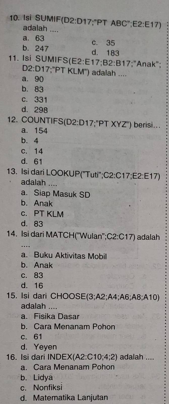 Isi SUMIF( 02· 5 017 ";"PT ABC";E2: E17)
adalah ....
a. 63
c. 35
b. 247 d. 183
11. Isi SUMIFS(E2: E17;B2: B17;"Anak";
D2: D17;"PT KLM") adalah ....
a. 90
b. 83
c. 331
d. 298
12. COUNTIFS(D2: D17;"PT XYZ") berisi...
a. 154
b. 4
c. 14
d. 61
13. Isi dari LOOKUP("Tuti";C2: C17;E2: E17)
adalah ....
a. Siap Masuk SD
b. Anak
c. PT KLM
d. 83
14. Isi dari MATCH("Wulan";C2: C17) adalah
_
a. Buku Aktivitas Mobil
b. Anak
c. 83
d. 16
15. Isi dari CHOOSE(3; A2; A4; A6; A8; A10)
adalah ....
a. Fisika Dasar
b. Cara Menanam Pohon
c. 61
d. Yeyen
16. Isi dari INDEX(A2 : C10; 4; 2) adalah ....
a. Cara Menanam Pohon
b. Lidya
c. Nonfiksi
d. Matematika Lanjutan