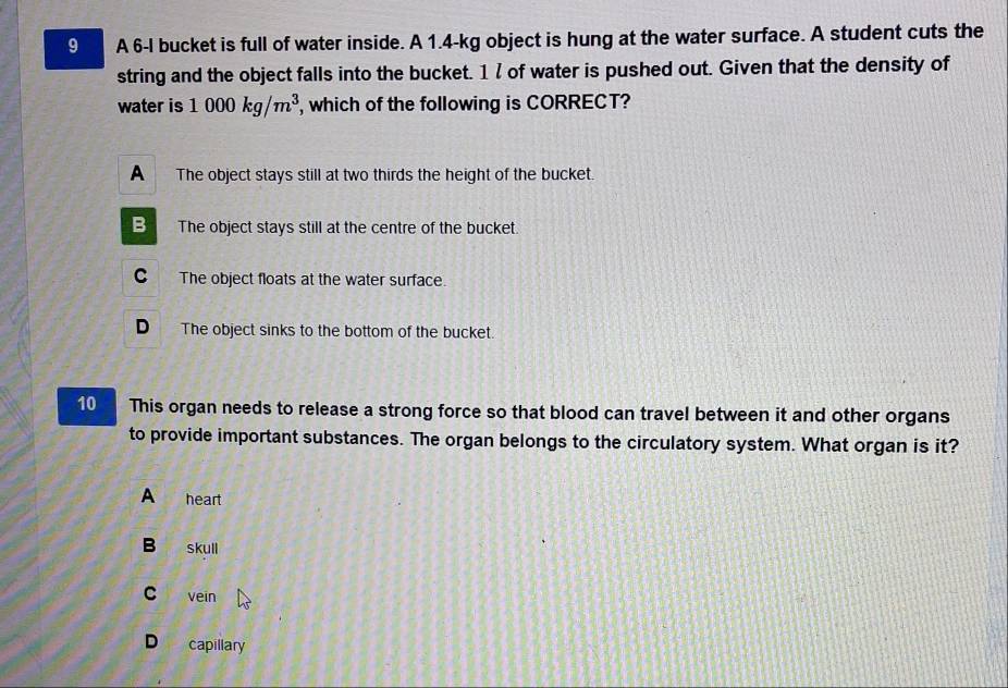 A 6-I bucket is full of water inside. A 1.4-kg object is hung at the water surface. A student cuts the
string and the object falls into the bucket. 1 / of water is pushed out. Given that the density of
water is 1000kg/m^3 , which of the following is CORRECT?
A The object stays still at two thirds the height of the bucket.
B The object stays still at the centre of the bucket.
C The object floats at the water surface.
D The object sinks to the bottom of the bucket.
10 This organ needs to release a strong force so that blood can travel between it and other organs
to provide important substances. The organ belongs to the circulatory system. What organ is it?
A heart
B skull
C vein
D capillary