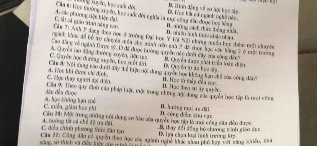 B. Bình đẳng về cơ hội học tập.
lường xuyên, học suốt đời. D. Học bất cứ ngành nghề nào.
Câu 6: Học thường xuyên, học suốt đời nghĩa là mọi công dân được học bằng
A. các phương tiện hiện đại.
C. tất cả giáo trình nâng cao. D. nhiều hình thức khác nhau.
B. những cách thức thống nhất,
Câu 7: Anh P đang theo học ở trường Đại học Y Hà Nội nhưng muồn học thêm một chuyên
ngành khác để bổ trợ chuyên môn cho mình nên anh P đã chọn học văn bằng 2 ở một trường
Cao đẳng về ngành Dược sỹ. D đã được hưởng quyền nào dưới đây của công dân?
A. Quyền lao động thường xuyên, liên tục. B. Quyền được phát triển toàn diện.
C. Quyền học thường xuyên, học suốt đời. D. Quyền tự do học tập.
Câu 8: Nội dung nào dưới đây thể hiện nội dung quyền học không hạn chế của công dân?
A. Học khi được chi định, B. Học từ thấp đến cao.
C. Học thay người đại diện. D. Học theo sự ủy quyền.
Câu 9: Theo quy định của pháp luật, một trong những nội dung của quyền học tập là mọi công
dân đều được
A. học không hạn chế B. hưởng mọi ưu đãi
C. miễn, giảm học phí D. cộng điểm khu vực
Câu 10: Một trong những nội dung cơ bản của quyền học tập là mọi công dân đều được
A. hưởng tất cả chế độ ưu đãi.
B thay đổi đồng bộ chương trình giáo dục.
C. điều chỉnh phương thức đào tạo. D. lựa chọn loại hình trường lớp.
Câu 11: Công dân có quyền theo học các ngành nghề khác nhau phù hợp với năng khiều, khả
năng, sở thích và điều kiện của mình là