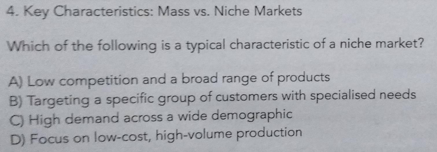 Key Characteristics: Mass vs. Niche Markets
Which of the following is a typical characteristic of a niche market?
A) Low competition and a broad range of products
B) Targeting a specific group of customers with specialised needs
C) High demand across a wide demographic
D) Focus on low-cost, high-volume production