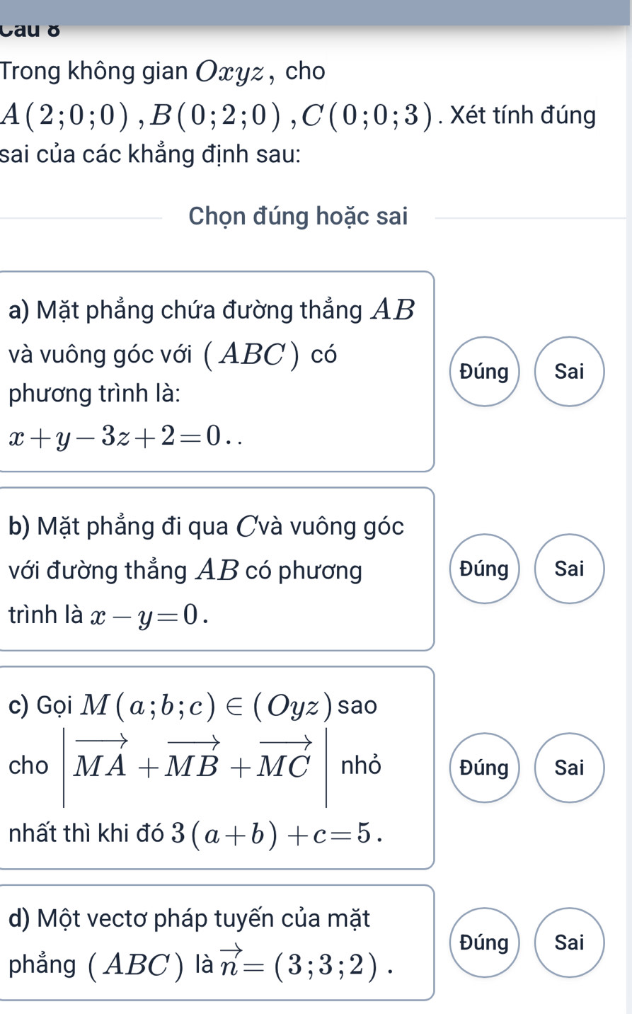 Cau ǒ
Trong không gian Oxyz , cho
A(2;0;0), B(0;2;0), C(0;0;3). Xét tính đúng
sai của các khẳng định sau:
Chọn đúng hoặc sai
a) Mặt phẳng chứa đường thẳng AB
và vuông góc với ( ABC ) có
Đúng Sai
phương trình là:
x+y-3z+2=0.. 
b) Mặt phẳng đi qua Cvà vuông góc
với đường thẳng AB có phương Đúng Sai
trình là x-y=0. 
c) Gọi M(a;b;c)∈ (Oyz) sao
cho |vector MA+vector MB+vector MC| nhỏ Đúng Sai
(i) 
nhất thì khi đó 3(a+b)+c=5. 
d) Một vectơ pháp tuyến của mặt
phẳng ( ABC) là vector n=(3;3;2).
Đúng Sai