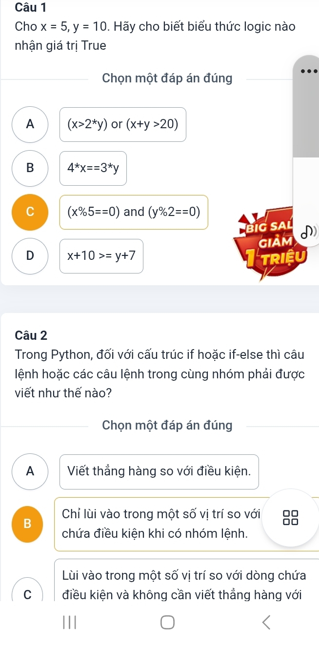 Cho x=5, y=10. Hãy cho biết biểu thức logic nào
nhận giá trị True
Chọn một đáp án đúng
A (x>2^*y) or (x+y>20)
B 4^*x==3^*y
C (x% 5==0) and (y% 2==0)
BiG SAL
GIảM I)
D x+10>=y+7 TRiệu
Câu 2
Trong Python, đối với cấu trúc if hoặc if-else thì câu
lệnh hoặc các câu lệnh trong cùng nhóm phải được
viết như thế nào?
Chọn một đáp án đúng
A Viết thẳng hàng so với điều kiện.
B Chỉ lùi vào trong một số vị trí so với □□
□□
chứa điều kiện khi có nhóm lệnh.
Lùi vào trong một số vị trí so với dòng chứa
C điều kiện và không cần viết thẳng hàng với