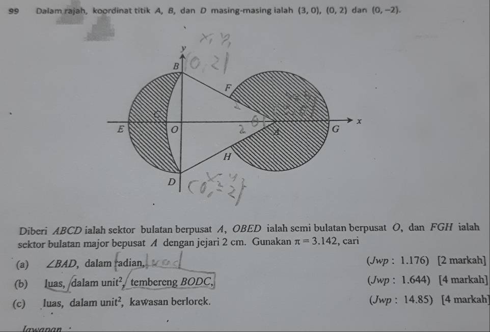 Dalam rajah, koordinat titik A, B, dan D masing-masing ialah (3,0), (0,2) dan (0,-2). 
Diberi ABCD ialah sektor bulatan berpusat A, OBED ialah semi bulatan berpusat O, dan FGH ialah 
sektor bulatan major bepusat A dengan jejari 2 cm. Gunakan π =3.142 , cari 
(a) ∠ BAD , dalam radian, (Jwp : 1.176) [2 markah] 
(b) luas, dalam unit², tembereng BODC, (Jwp : 1.644) [4 markah] 
(c) luas, dalam uni t², kawasan berlorek. (Jwp : 14.85) [4 markah] 
Iawanan