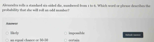 Alexandra rolls a standard six-sided die, numbered from 1 to 6. Which word or phrase describes the
probability that she will roll an odd number?
Answer
likely impossible Submit Anwer
an equal chance or 50-50 certain