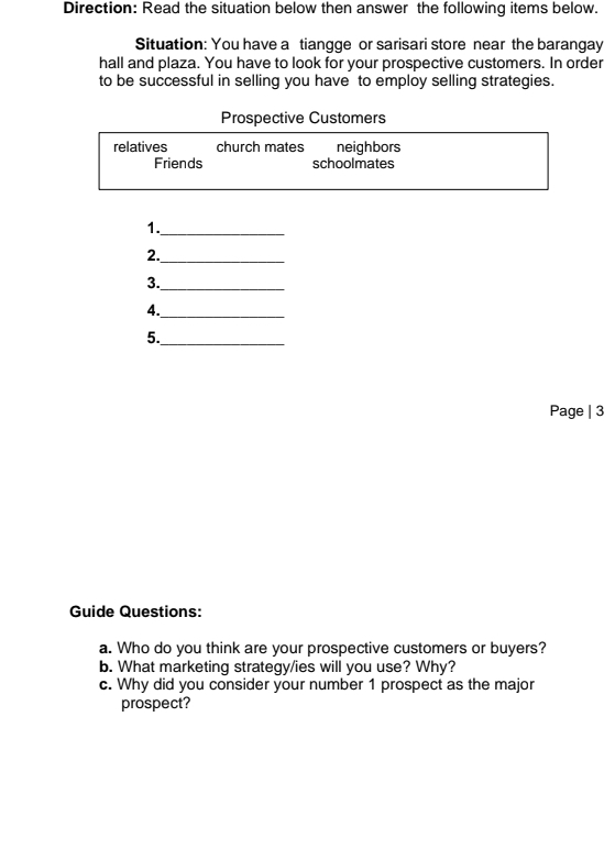 Direction: Read the situation below then answer the following items below. 
Situation: You have a tiangge or sarisari store near the barangay 
hall and plaza. You have to look for your prospective customers. In order 
to be successful in selling you have to employ selling strategies. 
Prospective Customers 
relatives church mates neighbors 
Friends schoolmates 
1._ 
2._ 
3._ 
4._ 
5._ 
Page | 3 
Guide Questions: 
a. Who do you think are your prospective customers or buyers? 
b. What marketing strategy/ies will you use? Why? 
c. Why did you consider your number 1 prospect as the major 
prospect?