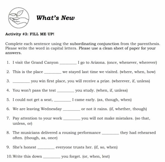 What’s New 
Activity #3: FILL ME UP! 
Complete each sentence using the subordinating conjunction from the parenthesis. 
Please write the word in capital letters. Please use a clean sheet of paper for your 
answers. 
1. I visit the Grand Canyon _I go to Arizona. (once, whenever, wherever) 
2. This is the place _we stayed last time we visited. (where, when, how) 
3. _you win first place, you will receive a prize. (wherever, if, unless) 
4. You won’t pass the test_ you study. (when, if, unless) 
5. I could not get a seat, _I came early. (as, though, when) 
6. We are leaving Wednesday_ or not it rains. (if, whether, though) 
7. Pay attention to your work _you will not make mistakes. (so that, 
unless, or) 
8. The musicians delivered a rousing performance _they had rehearsed 
often. (though, as, once) 
9. She's honest _everyone trusts her. (if, so, when) 
10.Write this down_ you forget. (or, when, lest)