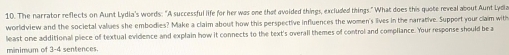 The narrator reflects on Aunt Lydia's words: "A successful life for her was one that avoided things, excluded things." What does this quote reveal about Aunt Lydia 
worldview and the societal values she embodies? Make a claim about how this perspective influences the women's lives in the narrative. Support your claim with 
least one additional piece of textual evidence and explain how it connects to the text's overall themes of control and compliance. Your response should be a 
minimum of 3-4 sentences.