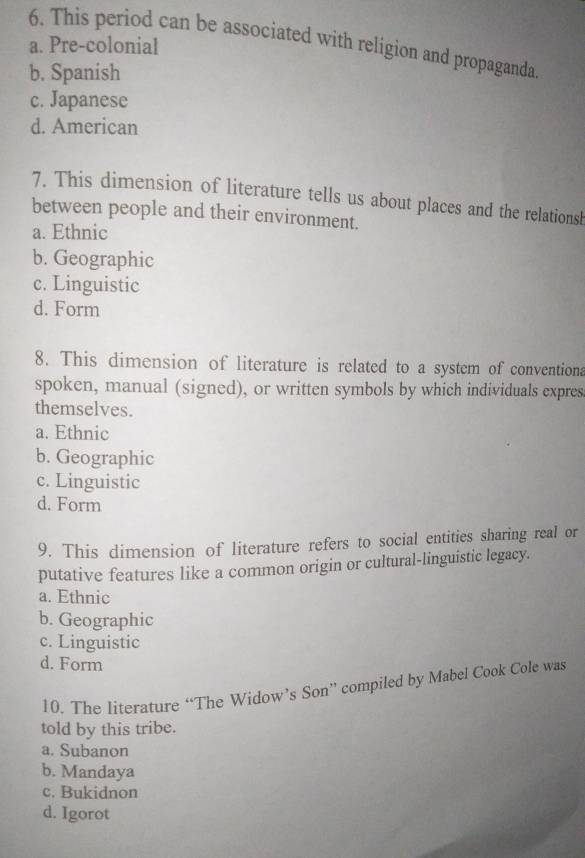 This period can be associated with religion and propaganda.
a. Pre-colonial
b. Spanish
c. Japanese
d. American
7. This dimension of literature tells us about places and the relations
between people and their environment.
a. Ethnic
b. Geographic
c. Linguistic
d. Form
8. This dimension of literature is related to a system of conventiona
spoken, manual (signed), or written symbols by which individuals expres
themselves.
a. Ethnic
b. Geographic
c. Linguistic
d. Form
9. This dimension of literature refers to social entities sharing real or
putative features like a common origin or cultural-linguistic legacy.
a. Ethnic
b. Geographic
c. Linguistic
d. Form
10. The literature “The Widow’s Son” compiled by Mabel Cook Cole was
told by this tribe.
a. Subanon
b. Mandaya
c. Bukidnon
d. Igorot