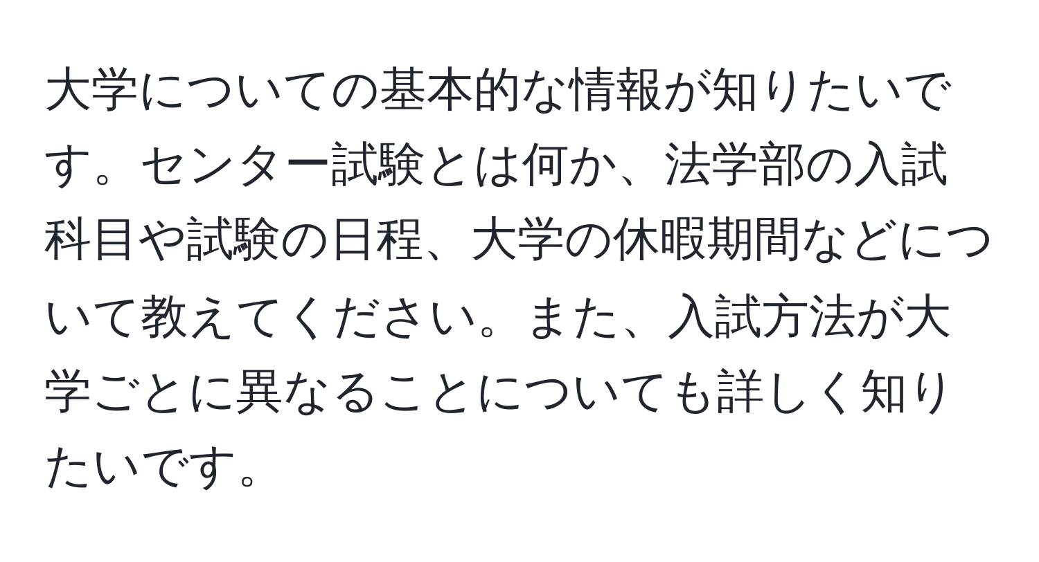 大学についての基本的な情報が知りたいです。センター試験とは何か、法学部の入試科目や試験の日程、大学の休暇期間などについて教えてください。また、入試方法が大学ごとに異なることについても詳しく知りたいです。