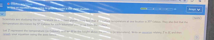 Writing an equation and drawing its graph to model a real-world situation... 
9S Anaya ✔ 
Español 
Scientists are studying the temperature on a distant planet. They find that th- 35° Celsius. They also find that the 
temperature decreases by 5° Celsius for each kilometer you go up from the surface. 
Let Trepresent the temperature (in Celsius), and let # be the height above the surfce (in kilometers). Write an equation relating T to /, and then 
graph your equation using the axes below. 
?