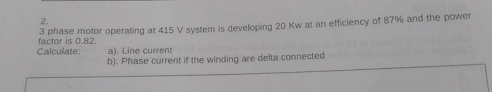 3 phase motor operating at 415 V system is developing 20 Kw at an efficiency of 87% and the power 
factor is 0.82. 
Calculate: a). Line current 
b). Phase current if the winding are delta connected