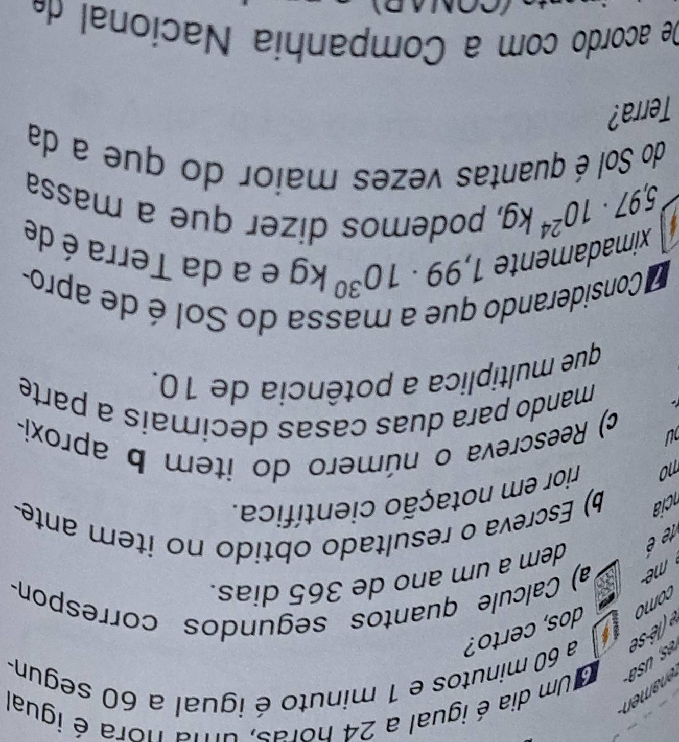 Um dia é igual a 24 horas, uma nora é igual 
(ê se a 60 minutos e 1 minuto é igual a 60 segun- 
dos, certo? 
como 
a) Calcule quantos segundos correspon- 
dem a um ano de 365 dias. 
1e é 
ci 
b) Escreva o resultado obtido no item ante- 
no rior em notação científica. 
ou 
c) Reescreva o número do item b aproxi- 
mando para duas casas decimais a parte 
que multiplica a potência de 10. 
Considerando que a massa do Sol é de apro- 
ximadamente 1,99· 10^(30)kg e a da Terra é de
5,97· 10^(24)kg
, podemos dizer que a massa 
do Sol é quantas vezes maior do que a da 
Terra? 
De acordo com a Companhia Nacional d