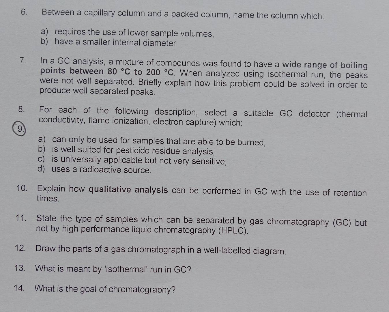 Between a capillary column and a packed column, name the column which: 
a) requires the use of lower sample volumes, 
b) have a smaller internal diameter. 
7. In a GC analysis, a mixture of compounds was found to have a wide range of boiling 
points between 80°C to 200°C. When analyzed using isothermal run, the peaks 
were not well separated. Briefly explain how this problem could be solved in order to 
produce well separated peaks. 
8. For each of the following description, select a suitable GC detector (thermal 
conductivity, flame ionization, electron capture) which: 
9. 
a) can only be used for samples that are able to be burned, 
b) is well suited for pesticide residue analysis, 
c) is universally applicable but not very sensitive, 
d) uses a radioactive source. 
10. Explain how qualitative analysis can be performed in GC with the use of retention 
times. 
11. State the type of samples which can be separated by gas chromatography (GC) but 
not by high performance liquid chromatography (HPLC). 
12. Draw the parts of a gas chromatograph in a well-labelled diagram. 
13. What is meant by 'isothermal' run in GC? 
14. What is the goal of chromatography?