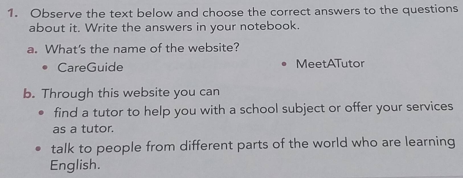 Observe the text below and choose the correct answers to the questions 
about it. Write the answers in your notebook. 
a. What's the name of the website? 
CareGuide 
MeetATutor 
b. Through this website you can 
find a tutor to help you with a school subject or offer your services 
as a tutor. 
talk to people from different parts of the world who are learning 
English.