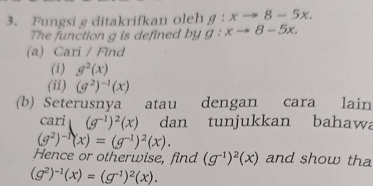 Fungsi g ditakrifkan oleh g:xto 8-5x. 
The function g is defined by g:xto 8-5x. 
(a) Cari / Find 
(i) g^2(x)
(ii) (g^2)^-1(x)
(b) Seterusnya atau dengan cara lain 
cari (g^(-1))^2(x) dan tunjukkan bahawa
(g^2)^-1(x)=(g^(-1))^2(x). 
Hence or otherwise, find (g^(-1))^2(x) and show tha
(g^2)^-1(x)=(g^(-1))^2(x).