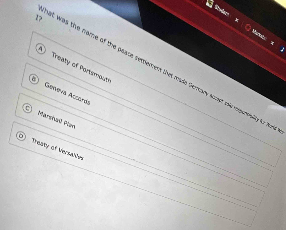 Student Marketa:
×
A Treaty of Portsmouth
I? at was the name of the peace settlement that made Germany accept sole responsibility for Wo
B Geneva Accords
Marshall Plan
Treaty of Versailles