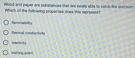 Wood and paper are substances that are easily able to catch fire and burn.
Which of the following properties does this represent?
flammability
thermal conductivity
reactivity
melting point