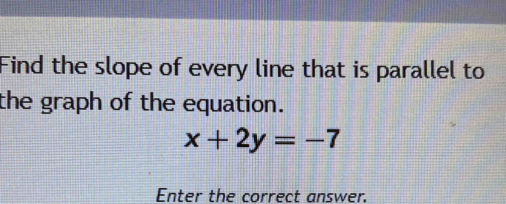 Find the slope of every line that is parallel to 
the graph of the equation.
x+2y=-7
Enter the correct answer.