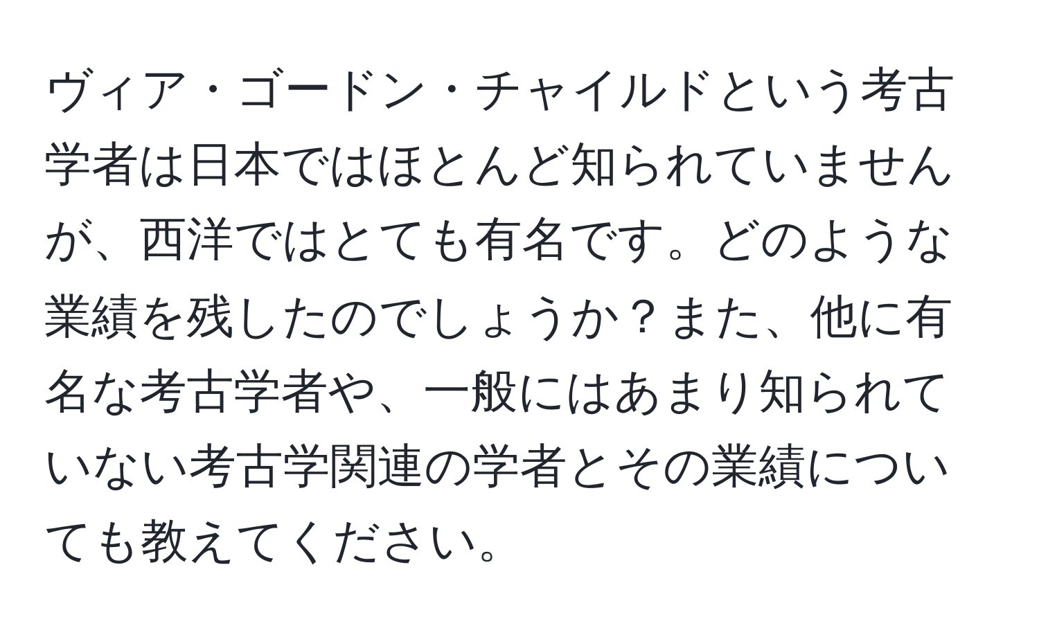 ヴィア・ゴードン・チャイルドという考古学者は日本ではほとんど知られていませんが、西洋ではとても有名です。どのような業績を残したのでしょうか？また、他に有名な考古学者や、一般にはあまり知られていない考古学関連の学者とその業績についても教えてください。