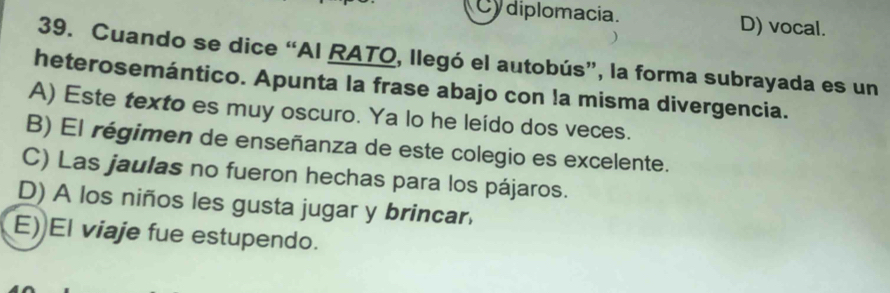 Cy diplomacia. D) vocal.
39. Cuando se dice “AI RATO, llegó el autobús”, la forma subrayada es un
heterosemántico. Apunta la frase abajo con la misma divergencia.
A) Este texto es muy oscuro. Ya lo he leído dos veces.
B) El régimen de enseñanza de este colegio es excelente.
C) Las jaulas no fueron hechas para los pájaros.
D) A los niños les gusta jugar y brincar
E) El viaje fue estupendo.