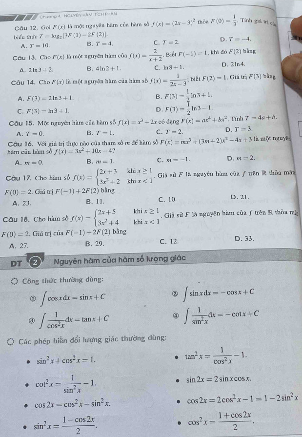 Chương 4, NGUYÊN HAM, TÍCH PHÂN
Câu 12. Gọi F(x) là một nguyên hàm của hàm số f(x)=(2x-3)^2 thỏa F(0)= 1/3  Tính giá trị có
biểu thức T=log _2[3F(1)-2F(2)].
A. T=10. B. T=4. C. T=2. D. T=-4.
Câu 13. Cho F(x) là một nguyên hàm của f(x)= 2/x+2 . Biết F(-1)=1 , khi đó F(2) bǎng
A. 2ln 3+2. B. 4ln 2+1. C. ln 8+1. D. 21n4.
Câu 14. Cho F(x) là một nguyên hàm của hàm số f(x)= 1/2x-3 ; biết F(2)=1. Giá trị F(3) bǎng
A. F(3)=2ln 3+1.
B. F(3)= 1/2 ln 3+1.
C. F(3)=ln 3+1.
D. F(3)= 1/2 ln 3-1.
Câu 15. Một nguyên hàm của hàm số f(x)=x^3+2x có dạng F(x)=ax^4+bx^2. Tính T=4a+b.
A. T=0. B. T=1. C. T=2. D. T=3.
Câu 16. Với giá trị thực nào của tham số m để hàm số F(x)=mx^3+(3m+2)x^2-4x+3 là một nguyên
hàm của hàm số f(x)=3x^2+10x-4
A. m=0. B. m=1. C. m=-1. D. m=2.
Câu 17. Cho hàm số f(x)=beginarrayl 2x+3khix≥ 1 3x^2+2khix<1endarray.. Giả sử F là nguyên hàm của ƒ trên R thỏa mãn
F(0)=2 2. Giá trị F(-1)+2F(2) bǎng D. 21.
A. 23. B. 11. C. 10.
Câu 18. Cho hàm số f(x)=beginarrayl 2x+5khix≥ 1 3x^2+4khix<1endarray.. Giả sử F là nguyên hàm của ƒ trên R thỏa mã
F(0)=2. Giá trị ciaF(-1)+2F(2) bǎng
A. 27. B. 29. C. 12. D. 33.
DT 2 Nguyên hàm của hàm số lượng giác
Công thức thường dùng:
① ∈t cos xdx=sin x+C
② ∈t sin xdx=-cos x+C
③ ∈t  1/cos^2x dx=tan x+C
④ ∈t  1/sin^2x dx=-cot x+C
Các phép biến đổi lượng giác thường dùng:
sin^2x+cos^2x=1.
tan^2x= 1/cos^2x -1.
cot^2x= 1/sin^2x -1.
sin 2x=2sin xcos x.
cos 2x=cos^2x-sin^2x.
cos 2x=2cos^2x-1=1-2sin^2x
sin^2x= (1-cos 2x)/2 .
cos^2x= (1+cos 2x)/2 .